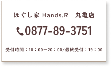 ほぐし家 Hands.R　丸亀店　0877-89-3751　受付時間：10：00〜20：00/最終受付：19：00