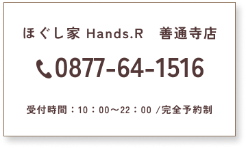 ほぐし家 Hands.R　善通寺店　0877-64-1516　受付時間：10：00〜22：00/完全予約制